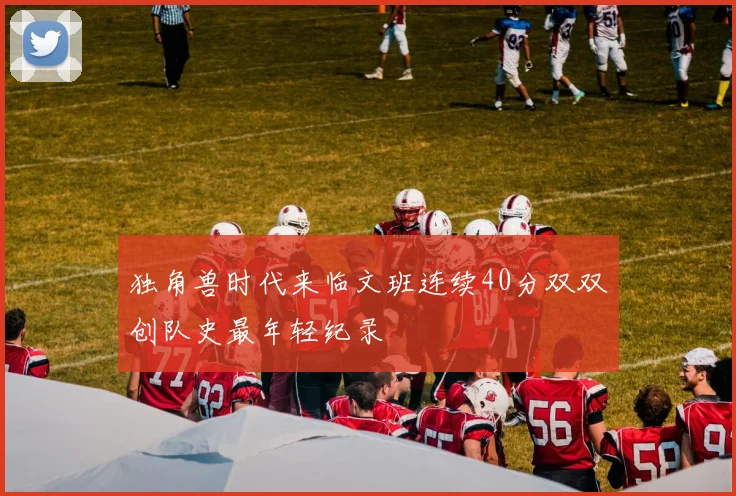 独角兽时代来临文班连续40分双双创队史最年轻纪录
