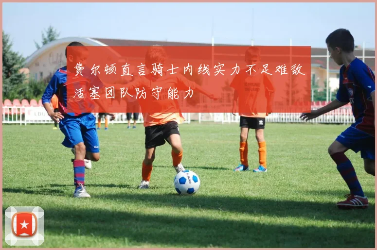 费尔顿直言骑士内线实力不足难敌活塞团队防守能力