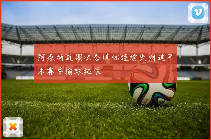 阿森纳近期状态堪忧连续失利追平本赛季输球纪录