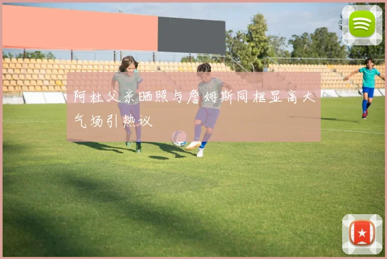 阿杜父亲晒照与詹姆斯同框显高大气场引热议