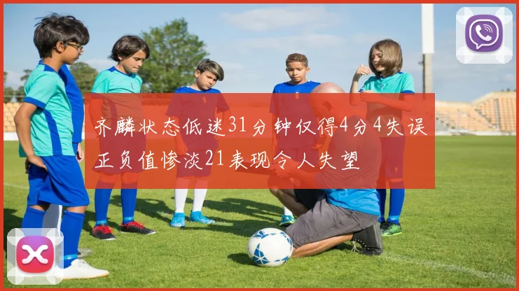 齐麟状态低迷31分钟仅得4分4失误正负值惨淡21表现令人失望