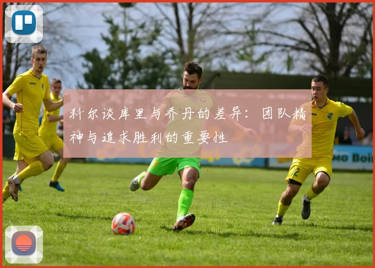 科尔谈库里与乔丹的差异：团队精神与追求胜利的重要性