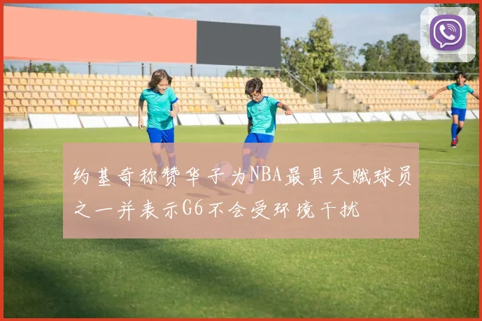 约基奇称赞华子为NBA最具天赋球员之一并表示G6不会受环境干扰