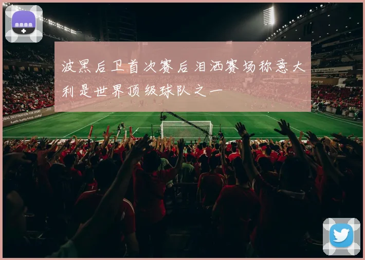 波黑后卫首次赛后泪洒赛场称意大利是世界顶级球队之一