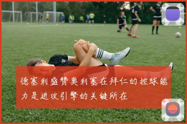 德塞利盛赞奥利塞在拜仁的控球能力是进攻引擎的关键所在