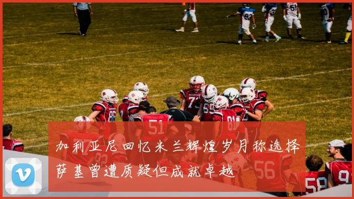 加利亚尼回忆米兰辉煌岁月称选择萨基曾遭质疑但成就卓越