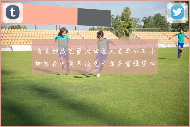 马竞迎战巴萨次回合大名单公布小蜘蛛在列奥布拉克卡尔多索强势回归