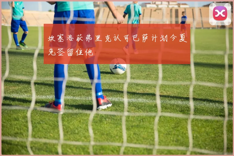 坎塞洛获弗里克认可巴萨计划今夏免签留住他